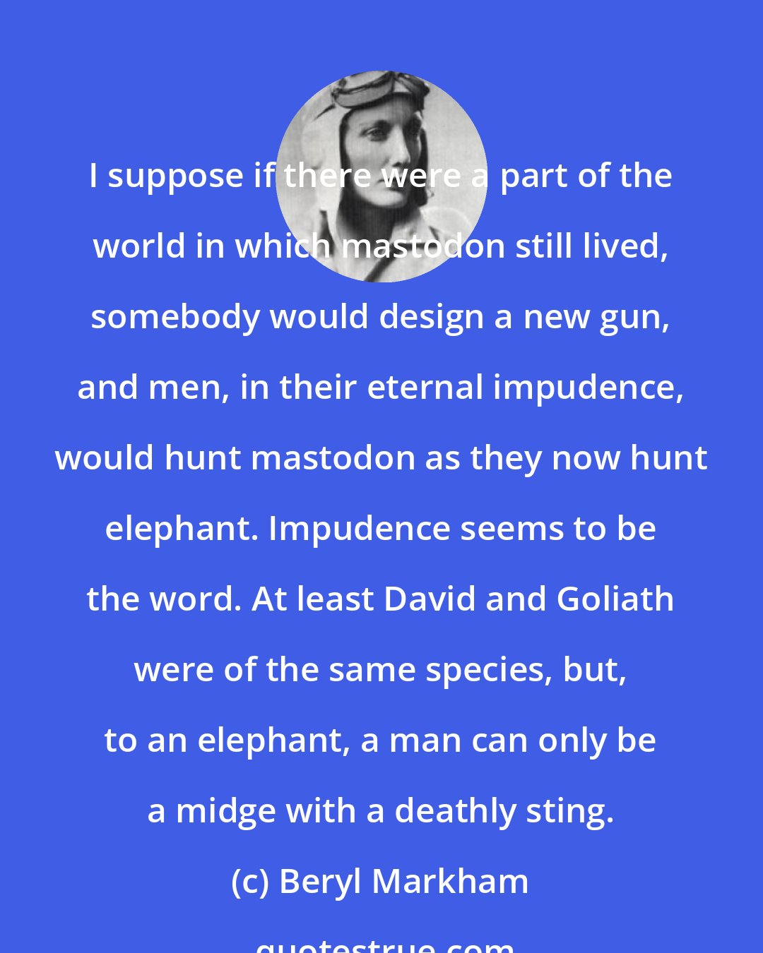 Beryl Markham: I suppose if there were a part of the world in which mastodon still lived, somebody would design a new gun, and men, in their eternal impudence, would hunt mastodon as they now hunt elephant. Impudence seems to be the word. At least David and Goliath were of the same species, but, to an elephant, a man can only be a midge with a deathly sting.