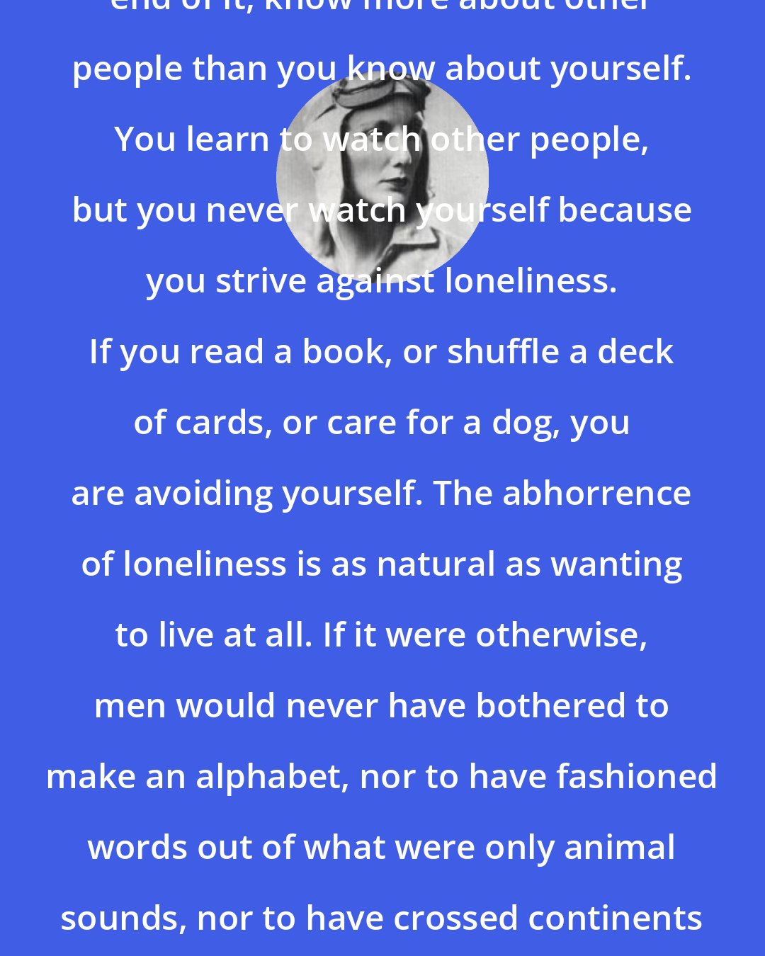 Beryl Markham: You can live a lifetime and, at the end of it, know more about other people than you know about yourself. You learn to watch other people, but you never watch yourself because you strive against loneliness. If you read a book, or shuffle a deck of cards, or care for a dog, you are avoiding yourself. The abhorrence of loneliness is as natural as wanting to live at all. If it were otherwise, men would never have bothered to make an alphabet, nor to have fashioned words out of what were only animal sounds, nor to have crossed continents - each man to see what the other looked like.