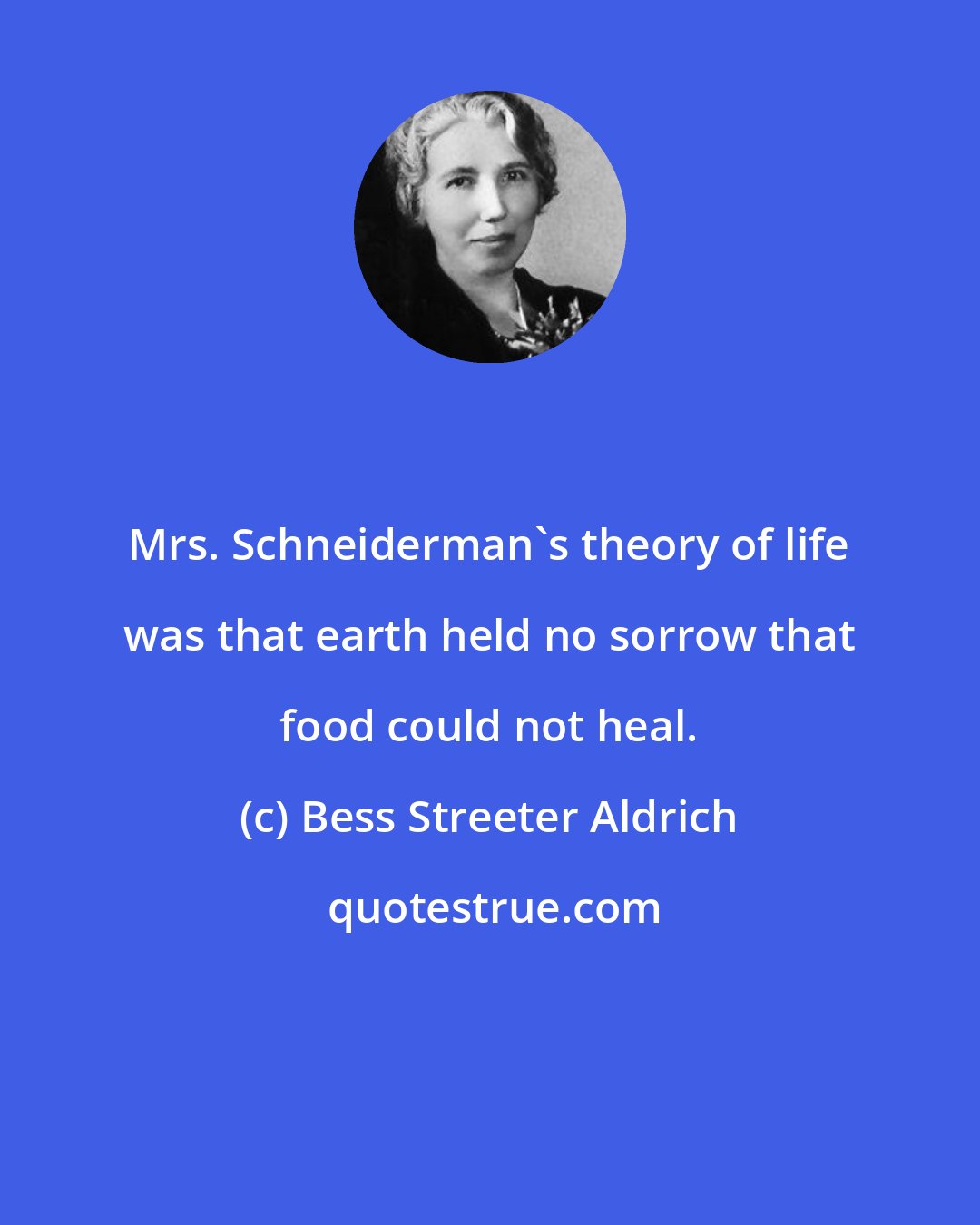 Bess Streeter Aldrich: Mrs. Schneiderman's theory of life was that earth held no sorrow that food could not heal.