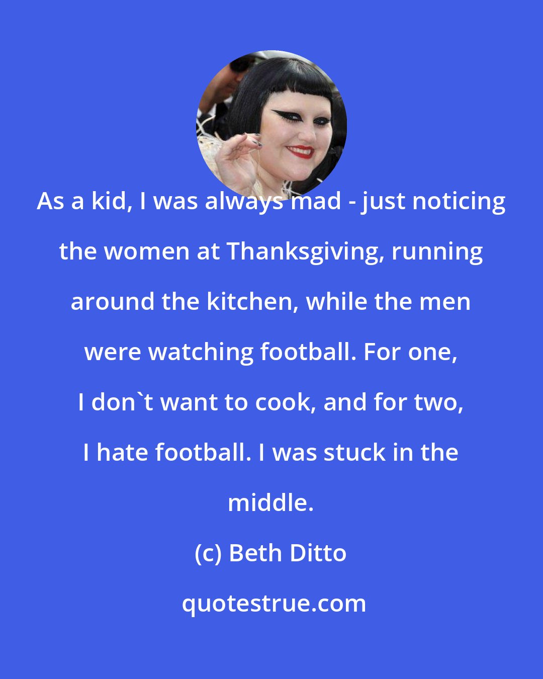 Beth Ditto: As a kid, I was always mad - just noticing the women at Thanksgiving, running around the kitchen, while the men were watching football. For one, I don't want to cook, and for two, I hate football. I was stuck in the middle.