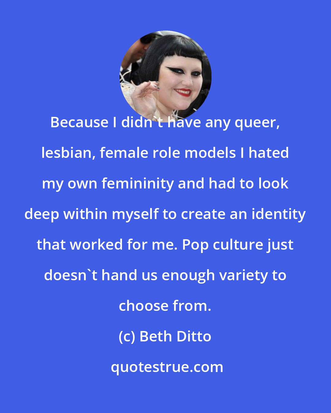 Beth Ditto: Because I didn't have any queer, lesbian, female role models I hated my own femininity and had to look deep within myself to create an identity that worked for me. Pop culture just doesn't hand us enough variety to choose from.