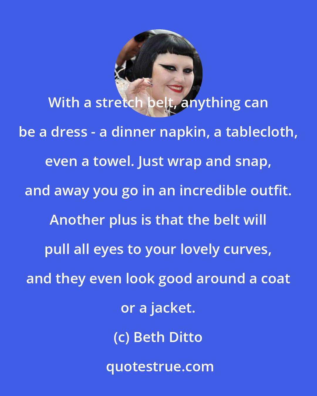 Beth Ditto: With a stretch belt, anything can be a dress - a dinner napkin, a tablecloth, even a towel. Just wrap and snap, and away you go in an incredible outfit. Another plus is that the belt will pull all eyes to your lovely curves, and they even look good around a coat or a jacket.