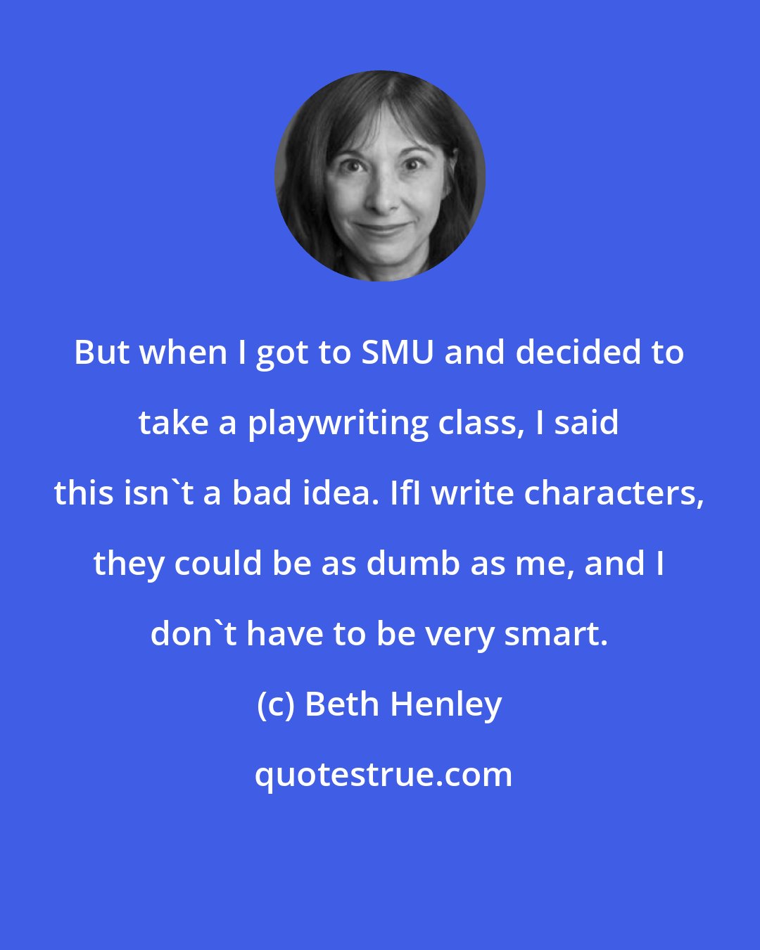 Beth Henley: But when I got to SMU and decided to take a playwriting class, I said this isn't a bad idea. IfI write characters, they could be as dumb as me, and I don't have to be very smart.