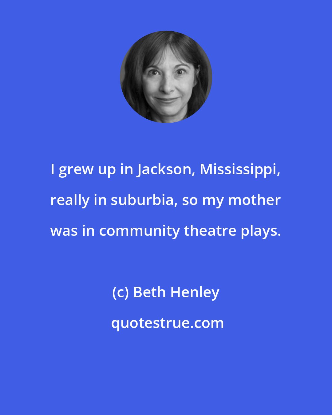 Beth Henley: I grew up in Jackson, Mississippi, really in suburbia, so my mother was in community theatre plays.