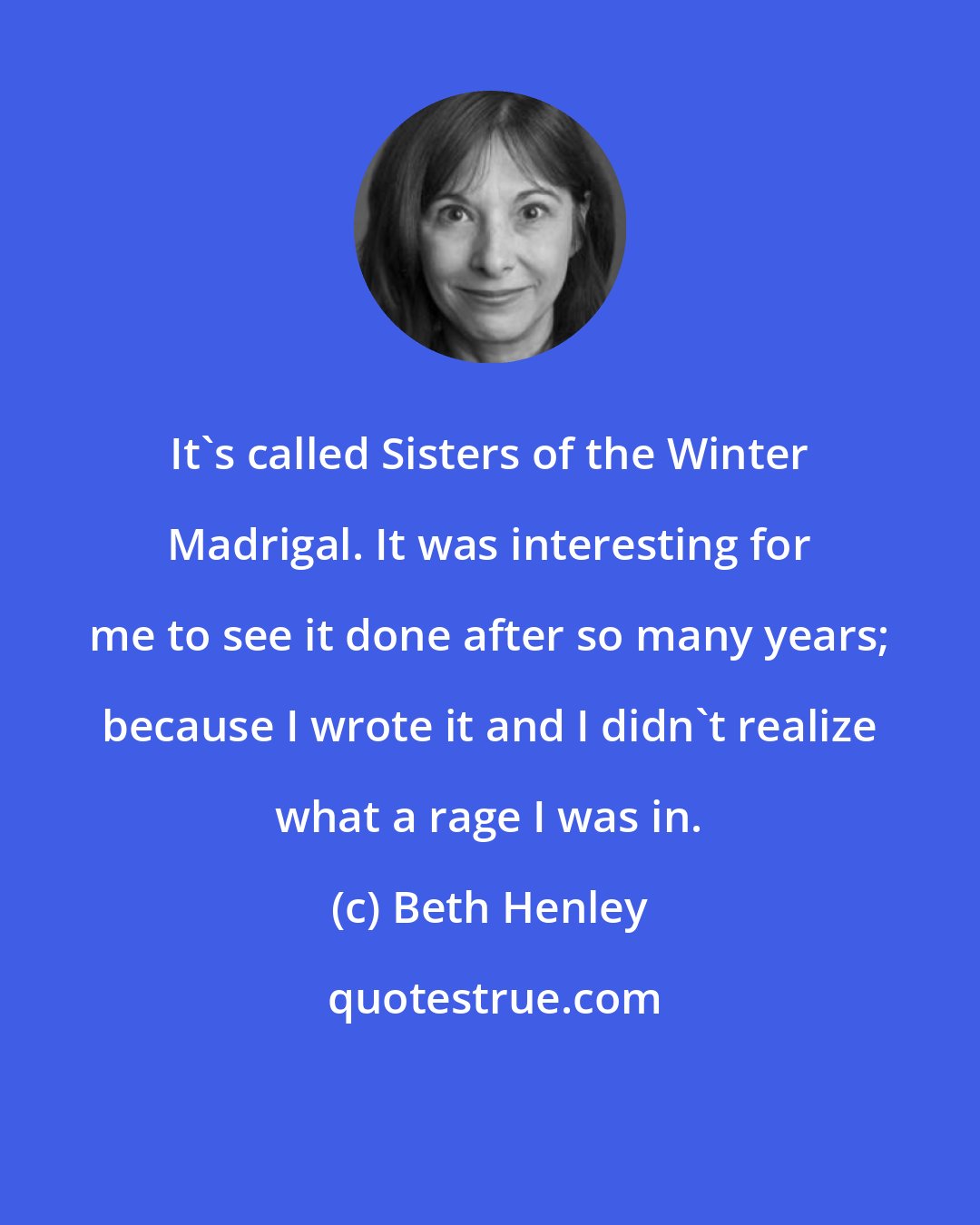 Beth Henley: It's called Sisters of the Winter Madrigal. It was interesting for me to see it done after so many years; because I wrote it and I didn't realize what a rage I was in.