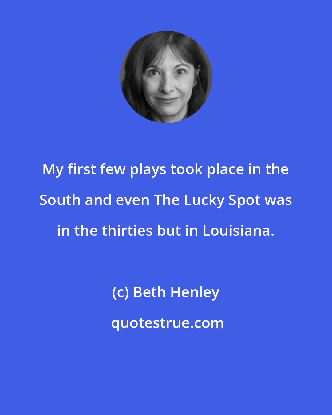 Beth Henley: My first few plays took place in the South and even The Lucky Spot was in the thirties but in Louisiana.