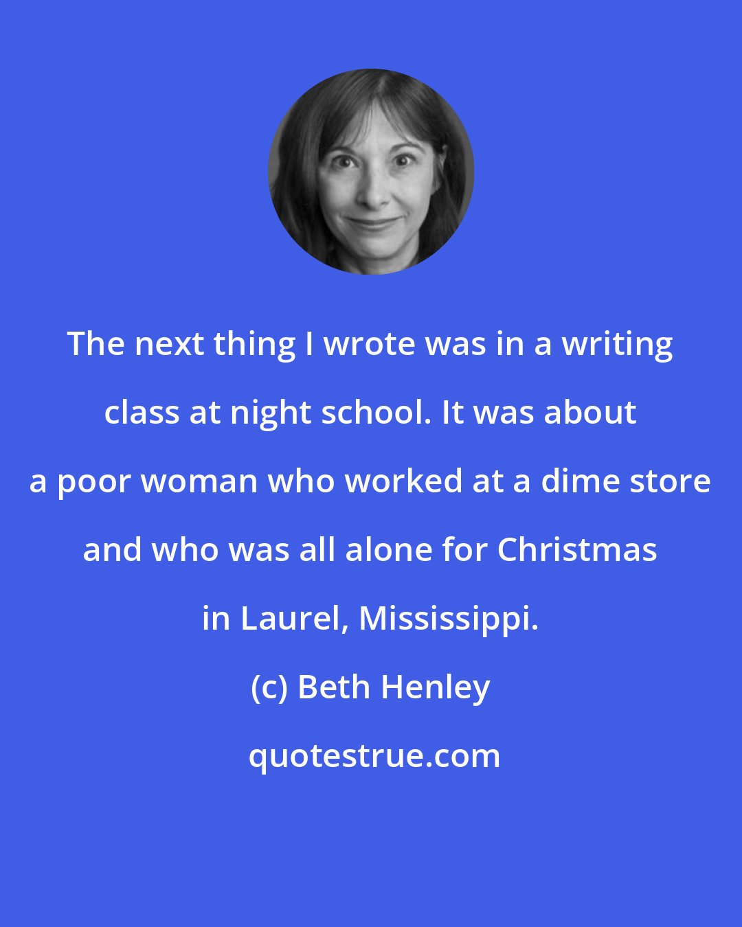 Beth Henley: The next thing I wrote was in a writing class at night school. It was about a poor woman who worked at a dime store and who was all alone for Christmas in Laurel, Mississippi.