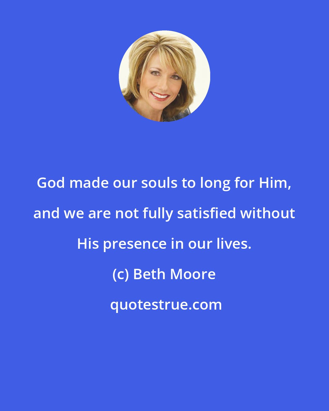 Beth Moore: God made our souls to long for Him, and we are not fully satisfied without His presence in our lives.