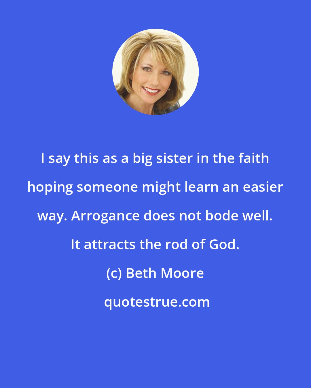 Beth Moore: I say this as a big sister in the faith hoping someone might learn an easier way. Arrogance does not bode well. It attracts the rod of God.