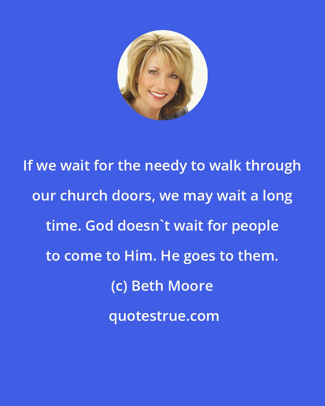 Beth Moore: If we wait for the needy to walk through our church doors, we may wait a long time. God doesn't wait for people to come to Him. He goes to them.