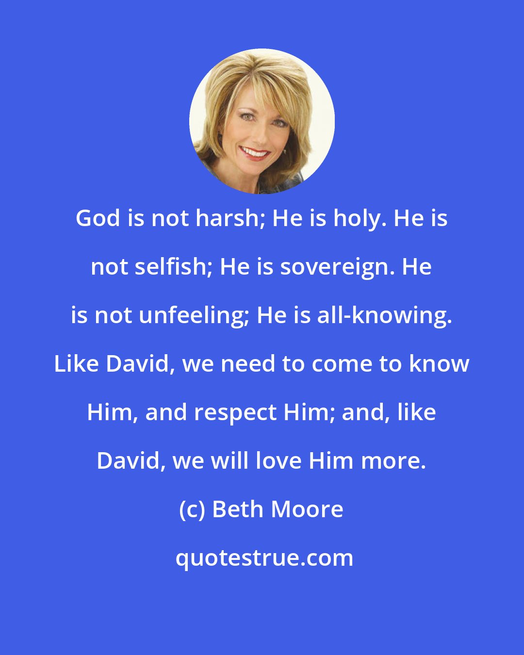 Beth Moore: God is not harsh; He is holy. He is not selfish; He is sovereign. He is not unfeeling; He is all-knowing. Like David, we need to come to know Him, and respect Him; and, like David, we will love Him more.