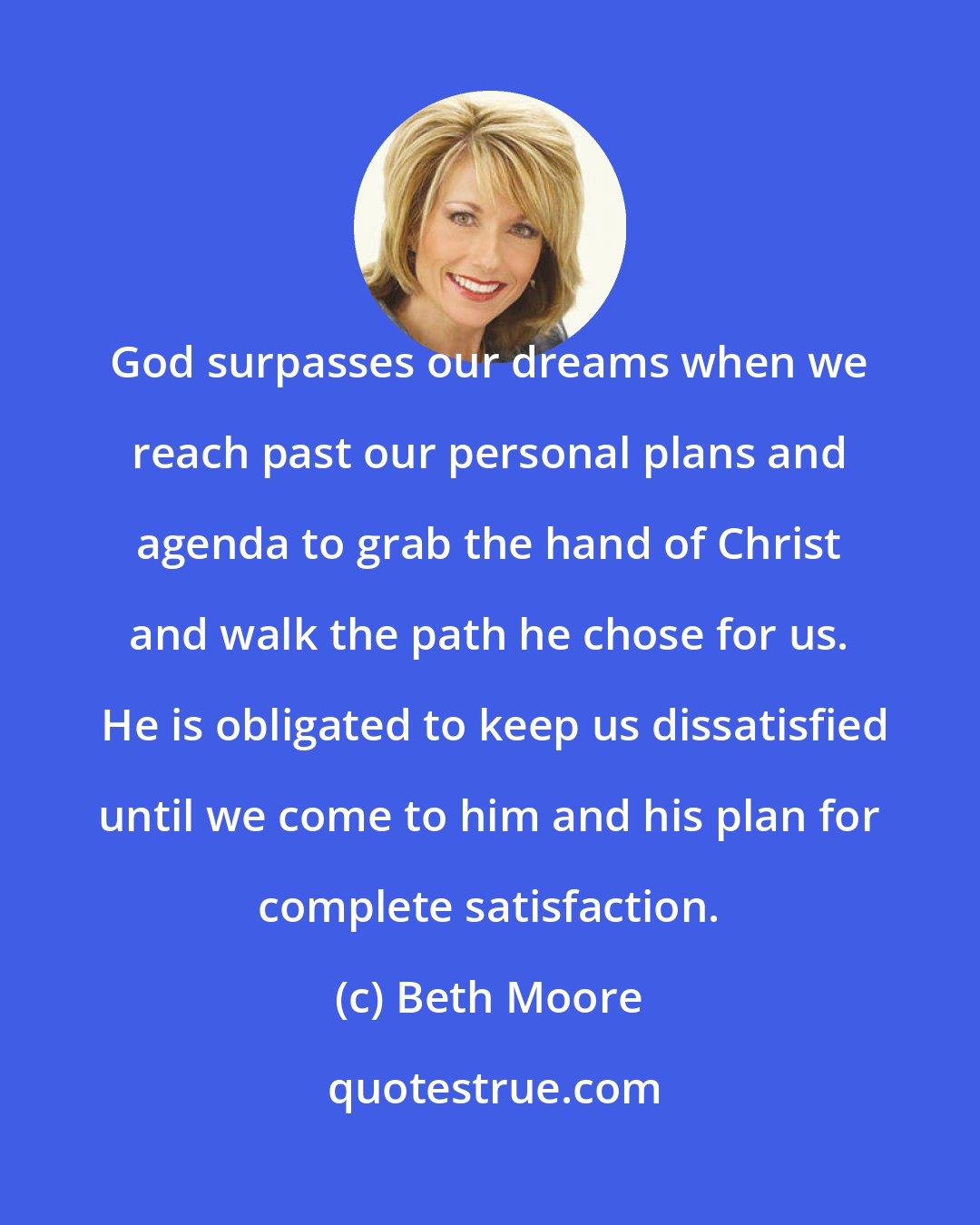 Beth Moore: God surpasses our dreams when we reach past our personal plans and agenda to grab the hand of Christ and walk the path he chose for us.  He is obligated to keep us dissatisfied until we come to him and his plan for complete satisfaction.