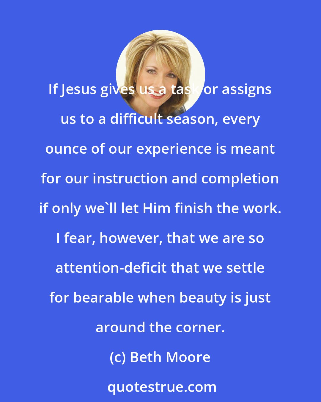 Beth Moore: If Jesus gives us a task or assigns us to a difficult season, every ounce of our experience is meant for our instruction and completion if only we'll let Him finish the work. I fear, however, that we are so attention-deficit that we settle for bearable when beauty is just around the corner.