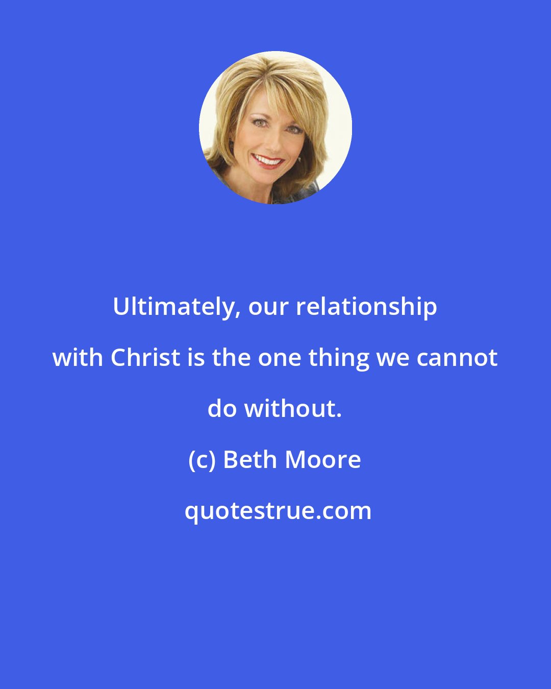 Beth Moore: Ultimately, our relationship with Christ is the one thing we cannot do without.