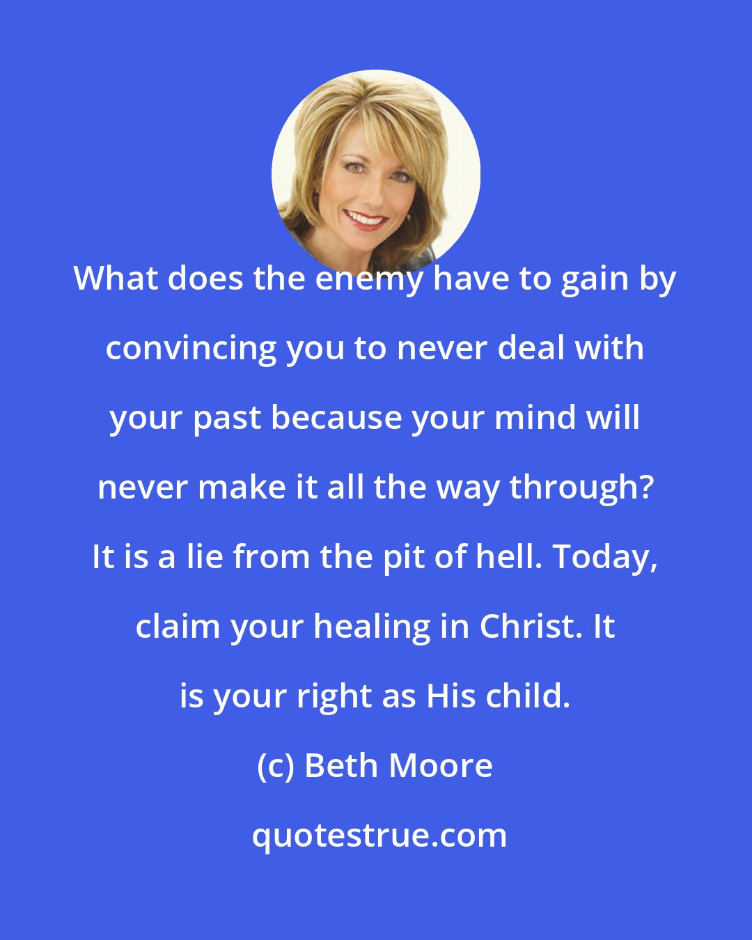 Beth Moore: What does the enemy have to gain by convincing you to never deal with your past because your mind will never make it all the way through? It is a lie from the pit of hell. Today, claim your healing in Christ. It is your right as His child.