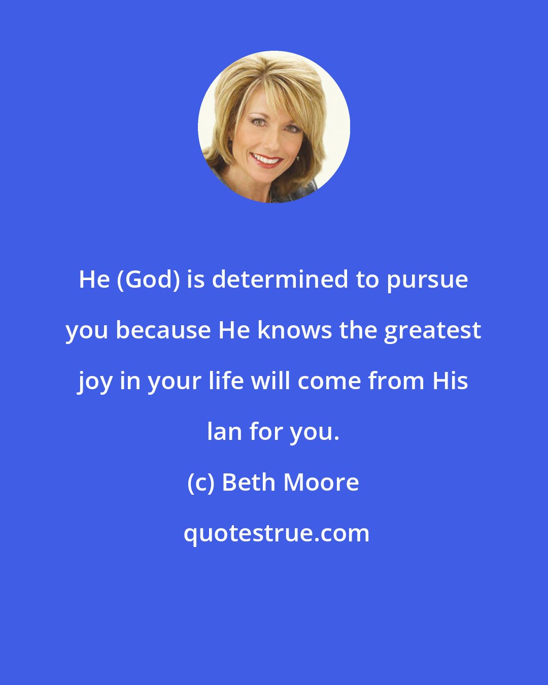 Beth Moore: He (God) is determined to pursue you because He knows the greatest joy in your life will come from His lan for you.