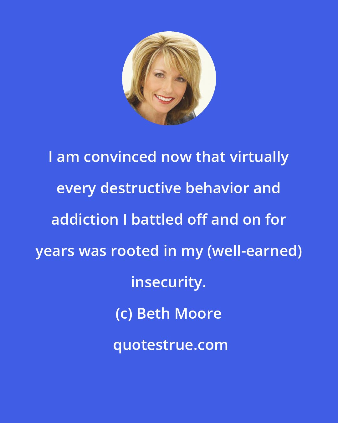 Beth Moore: I am convinced now that virtually every destructive behavior and addiction I battled off and on for years was rooted in my (well-earned) insecurity.