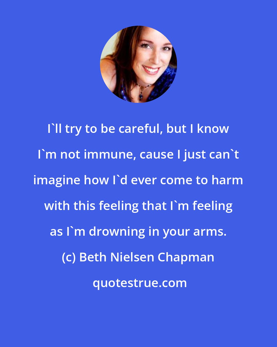 Beth Nielsen Chapman: I'll try to be careful, but I know I'm not immune, cause I just can't imagine how I'd ever come to harm with this feeling that I'm feeling as I'm drowning in your arms.