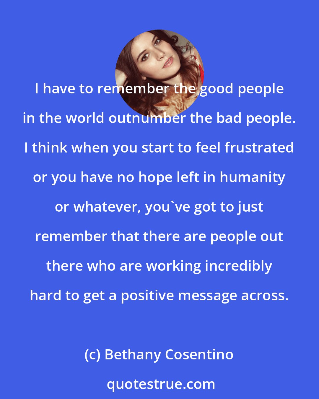 Bethany Cosentino: I have to remember the good people in the world outnumber the bad people. I think when you start to feel frustrated or you have no hope left in humanity or whatever, you've got to just remember that there are people out there who are working incredibly hard to get a positive message across.