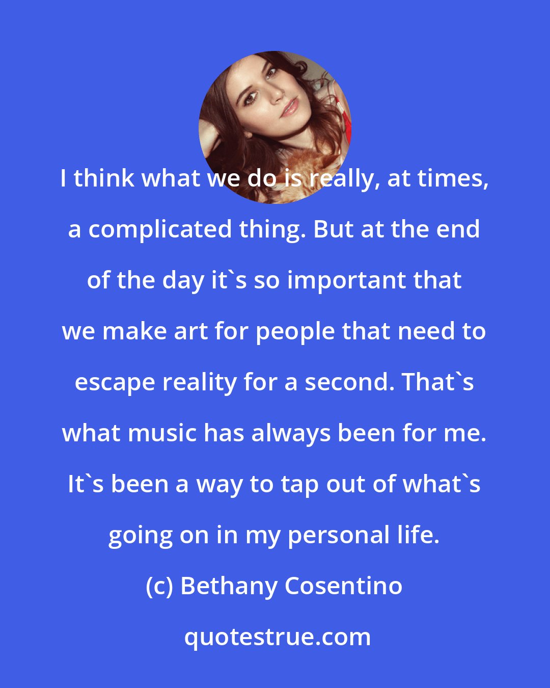 Bethany Cosentino: I think what we do is really, at times, a complicated thing. But at the end of the day it's so important that we make art for people that need to escape reality for a second. That's what music has always been for me. It's been a way to tap out of what's going on in my personal life.