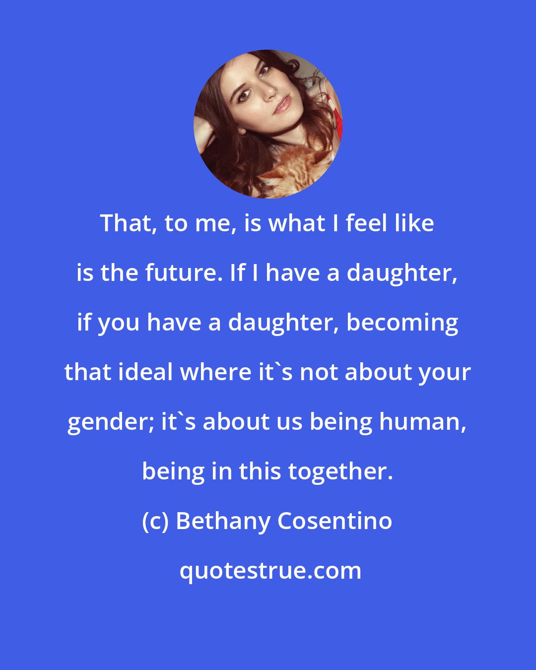 Bethany Cosentino: That, to me, is what I feel like is the future. If I have a daughter, if you have a daughter, becoming that ideal where it's not about your gender; it's about us being human, being in this together.