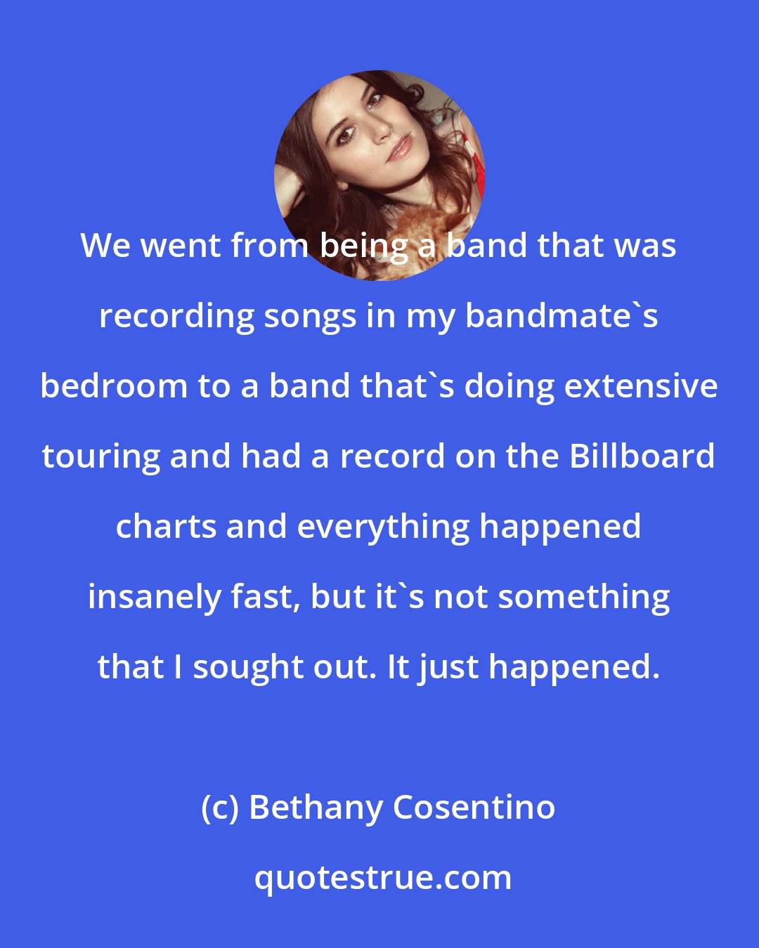 Bethany Cosentino: We went from being a band that was recording songs in my bandmate's bedroom to a band that's doing extensive touring and had a record on the Billboard charts and everything happened insanely fast, but it's not something that I sought out. It just happened.