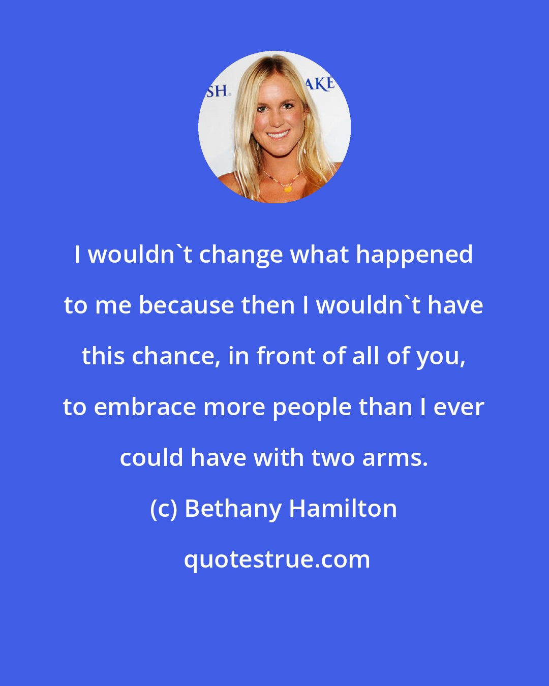 Bethany Hamilton: I wouldn't change what happened to me because then I wouldn't have this chance, in front of all of you, to embrace more people than I ever could have with two arms.