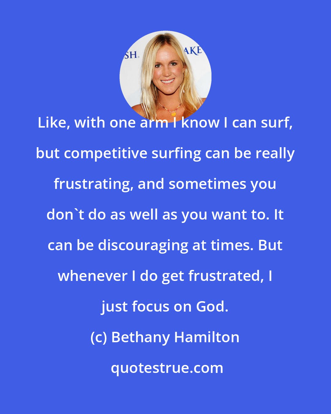 Bethany Hamilton: Like, with one arm I know I can surf, but competitive surfing can be really frustrating, and sometimes you don't do as well as you want to. It can be discouraging at times. But whenever I do get frustrated, I just focus on God.