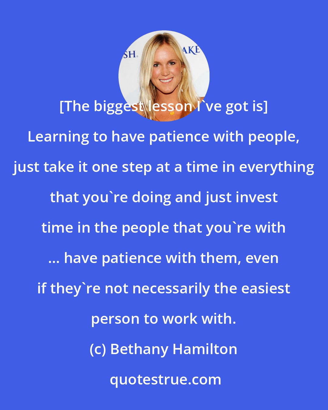 Bethany Hamilton: [The biggest lesson I've got is] Learning to have patience with people, just take it one step at a time in everything that you're doing and just invest time in the people that you're with ... have patience with them, even if they're not necessarily the easiest person to work with.