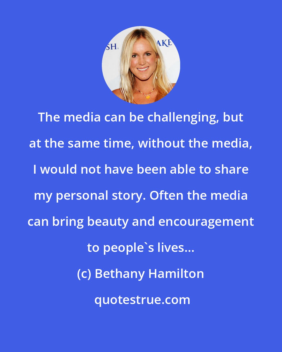 Bethany Hamilton: The media can be challenging, but at the same time, without the media, I would not have been able to share my personal story. Often the media can bring beauty and encouragement to people's lives...