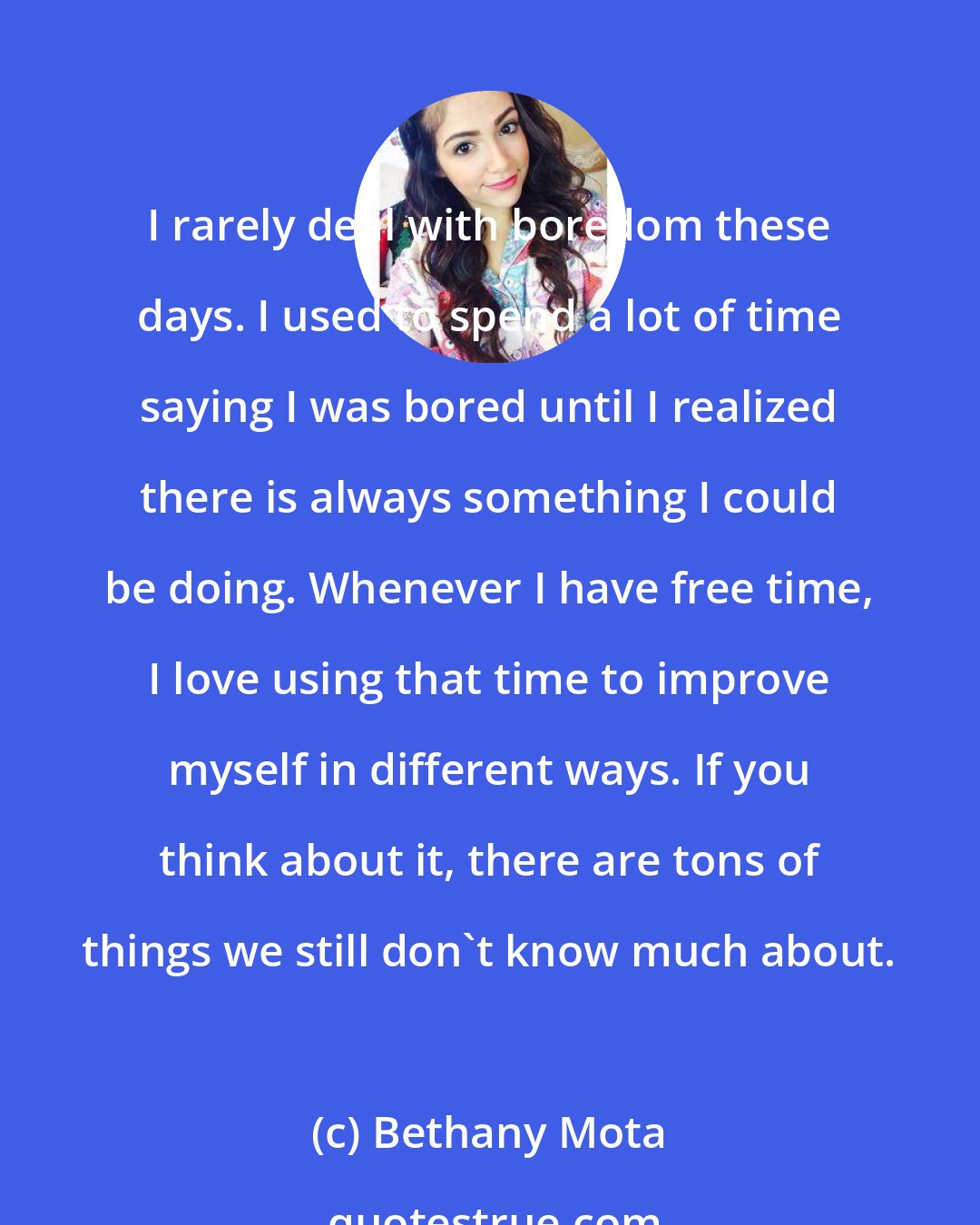 Bethany Mota: I rarely deal with boredom these days. I used to spend a lot of time saying I was bored until I realized there is always something I could be doing. Whenever I have free time, I love using that time to improve myself in different ways. If you think about it, there are tons of things we still don't know much about.