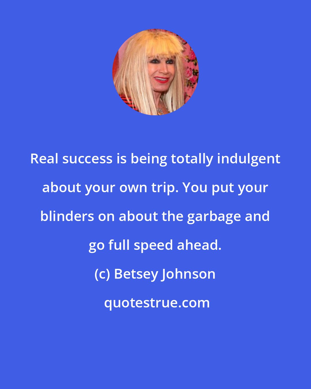 Betsey Johnson: Real success is being totally indulgent about your own trip. You put your blinders on about the garbage and go full speed ahead.