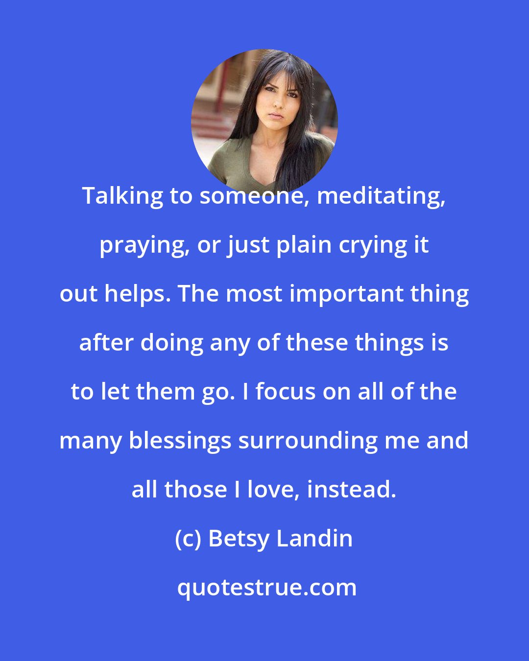 Betsy Landin: Talking to someone, meditating, praying, or just plain crying it out helps. The most important thing after doing any of these things is to let them go. I focus on all of the many blessings surrounding me and all those I love, instead.