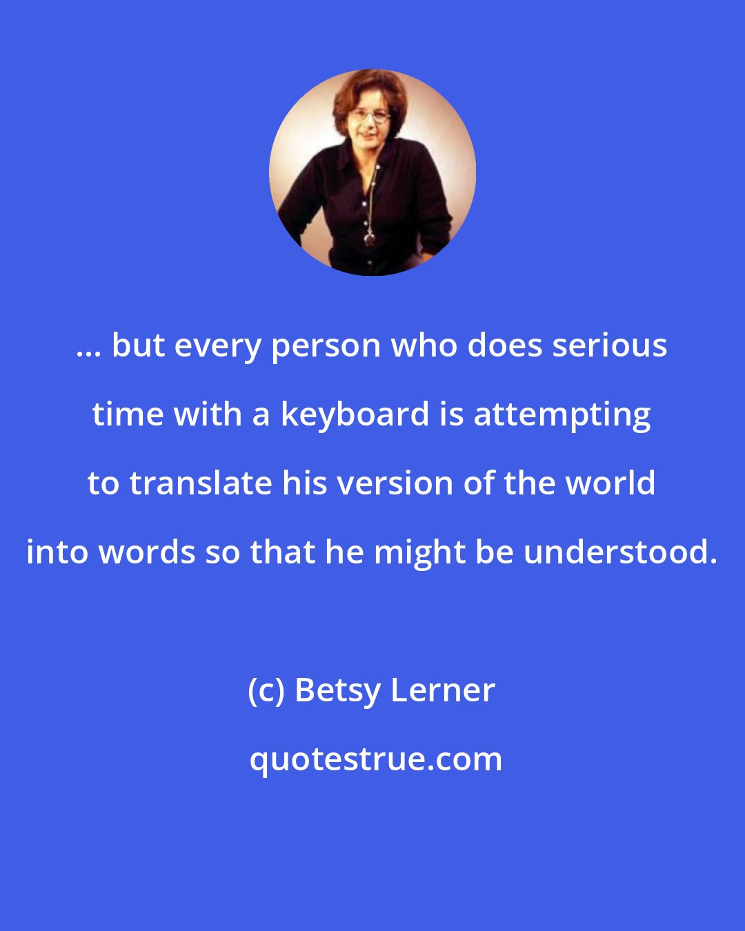 Betsy Lerner: ... but every person who does serious time with a keyboard is attempting to translate his version of the world into words so that he might be understood.