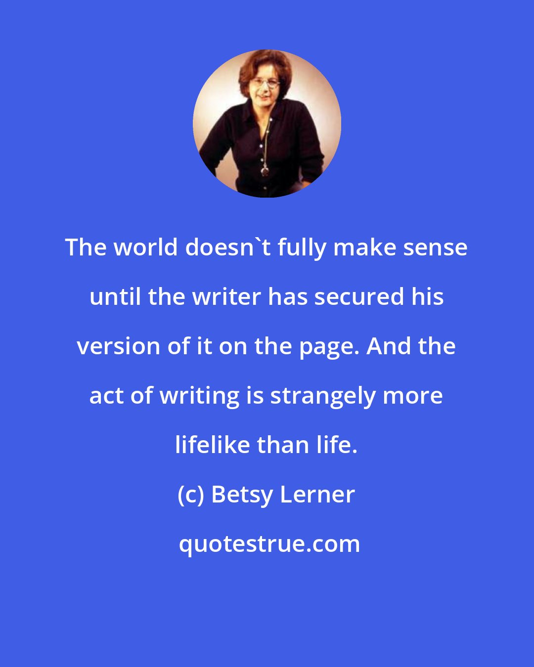 Betsy Lerner: The world doesn't fully make sense until the writer has secured his version of it on the page. And the act of writing is strangely more lifelike than life.