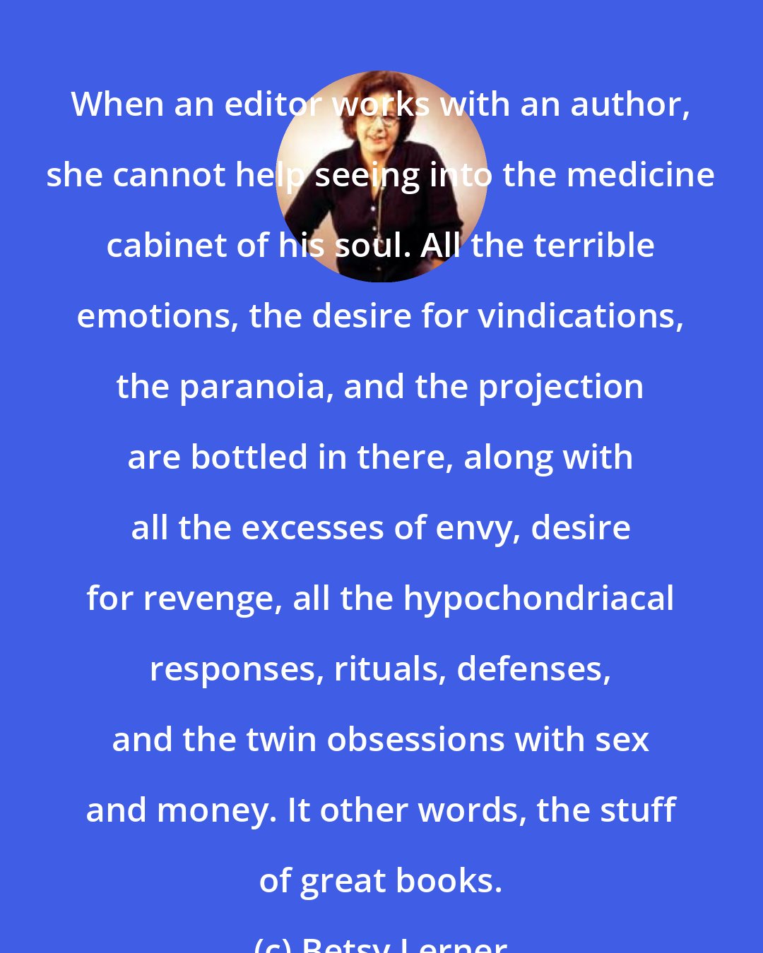 Betsy Lerner: When an editor works with an author, she cannot help seeing into the medicine cabinet of his soul. All the terrible emotions, the desire for vindications, the paranoia, and the projection are bottled in there, along with all the excesses of envy, desire for revenge, all the hypochondriacal responses, rituals, defenses, and the twin obsessions with sex and money. It other words, the stuff of great books.