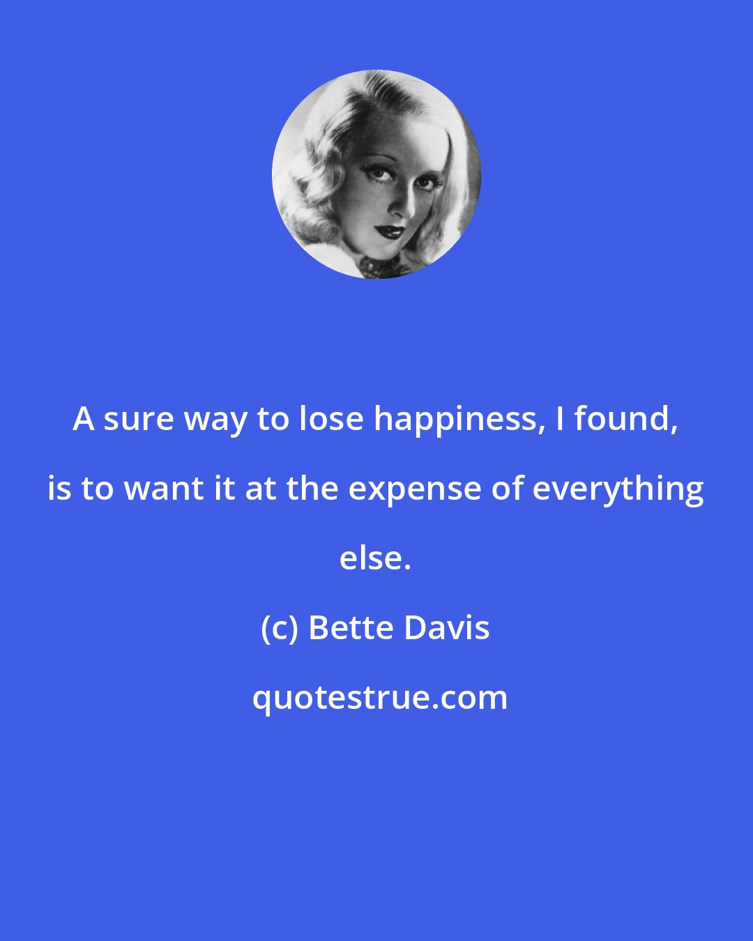 Bette Davis: A sure way to lose happiness, I found, is to want it at the expense of everything else.