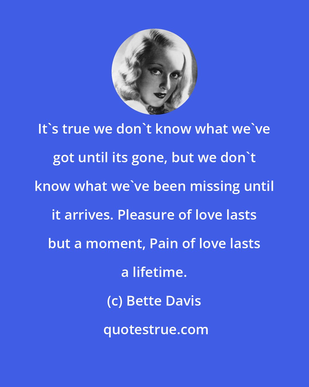 Bette Davis: It's true we don't know what we've got until its gone, but we don't know what we've been missing until it arrives. Pleasure of love lasts but a moment, Pain of love lasts a lifetime.