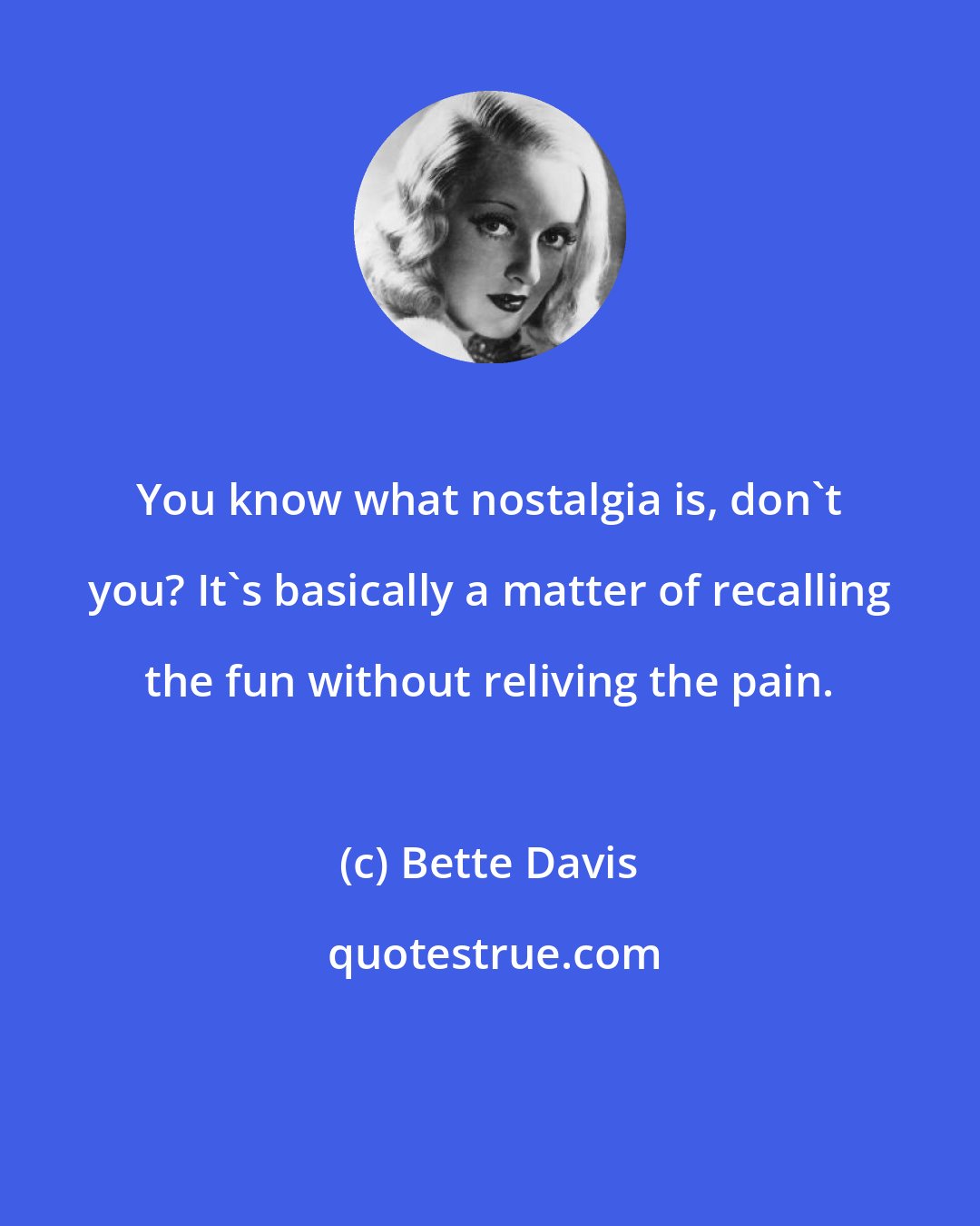 Bette Davis: You know what nostalgia is, don't you? It's basically a matter of recalling the fun without reliving the pain.