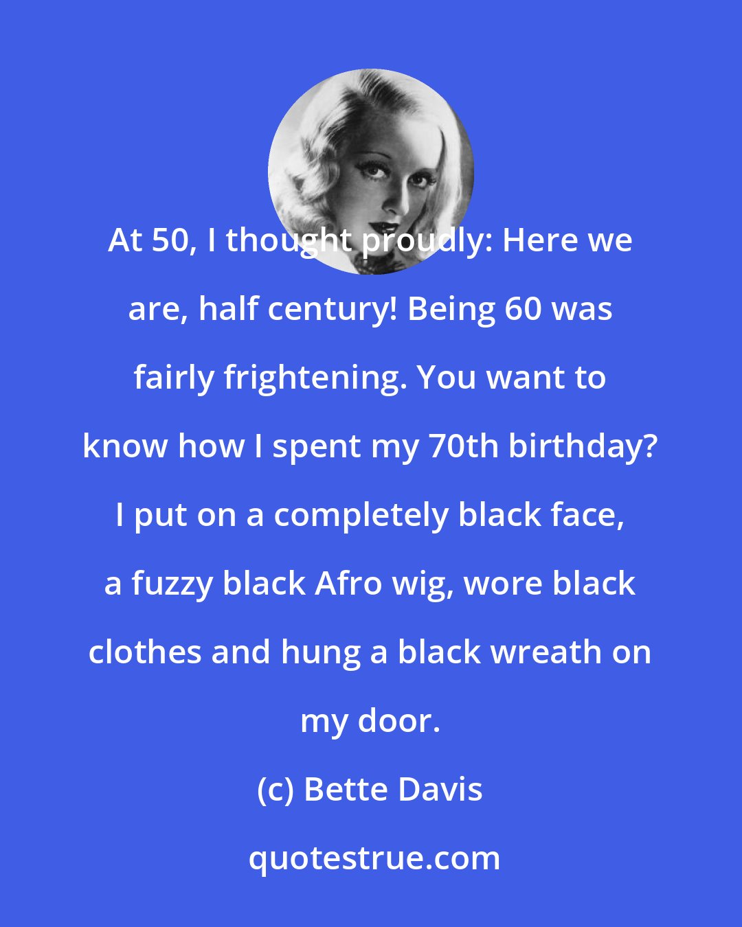 Bette Davis: At 50, I thought proudly: Here we are, half century! Being 60 was fairly frightening. You want to know how I spent my 70th birthday? I put on a completely black face, a fuzzy black Afro wig, wore black clothes and hung a black wreath on my door.