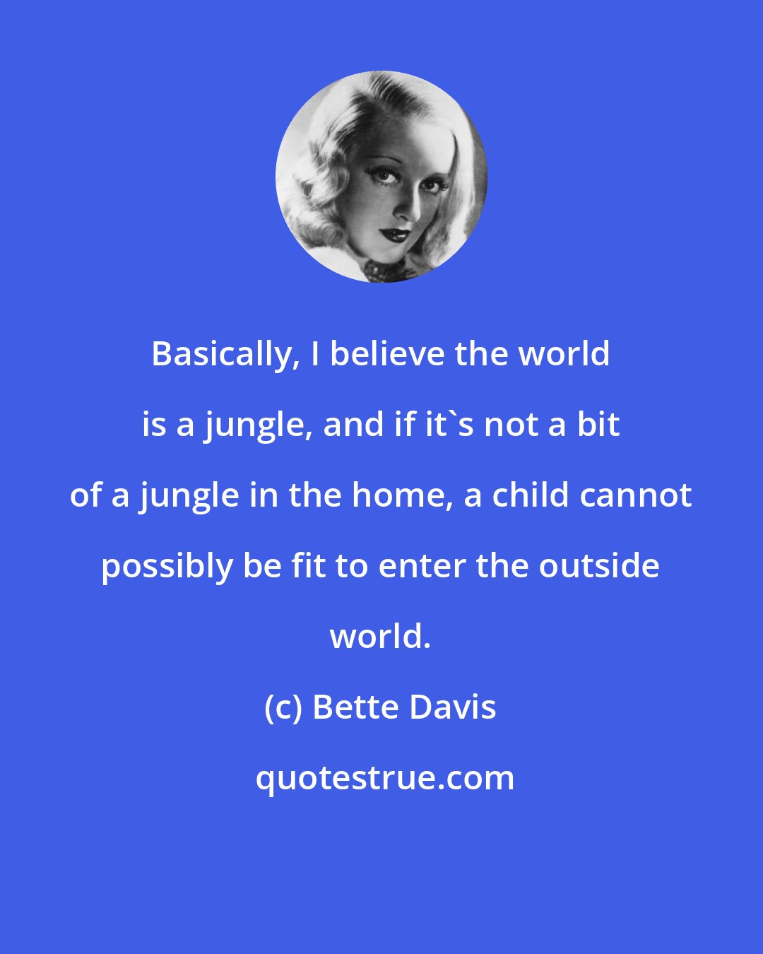 Bette Davis: Basically, I believe the world is a jungle, and if it's not a bit of a jungle in the home, a child cannot possibly be fit to enter the outside world.