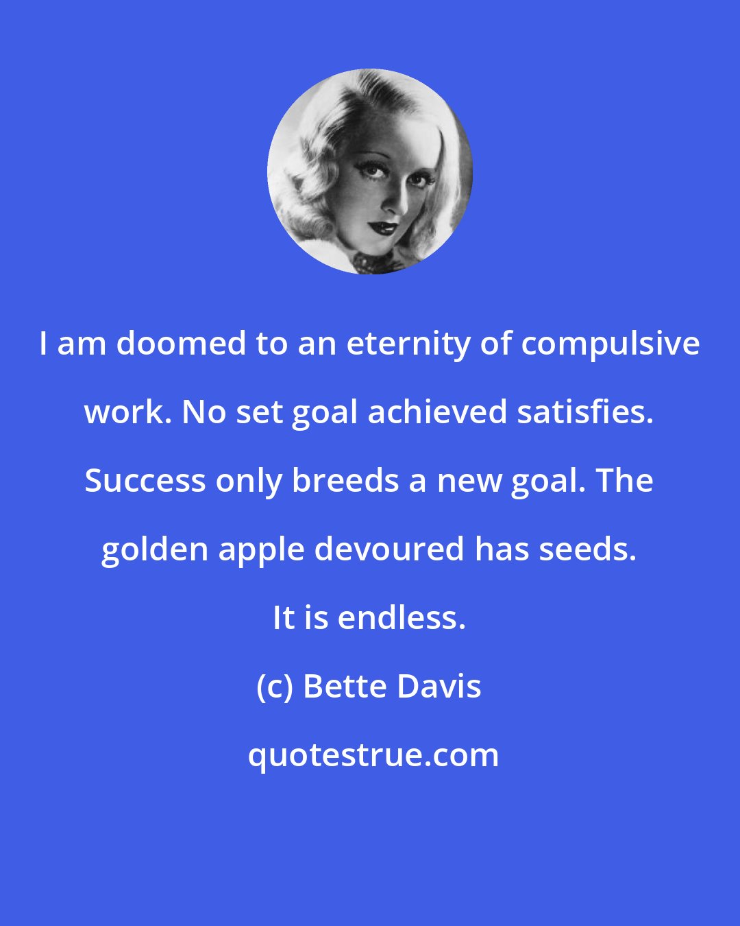 Bette Davis: I am doomed to an eternity of compulsive work. No set goal achieved satisfies. Success only breeds a new goal. The golden apple devoured has seeds. It is endless.