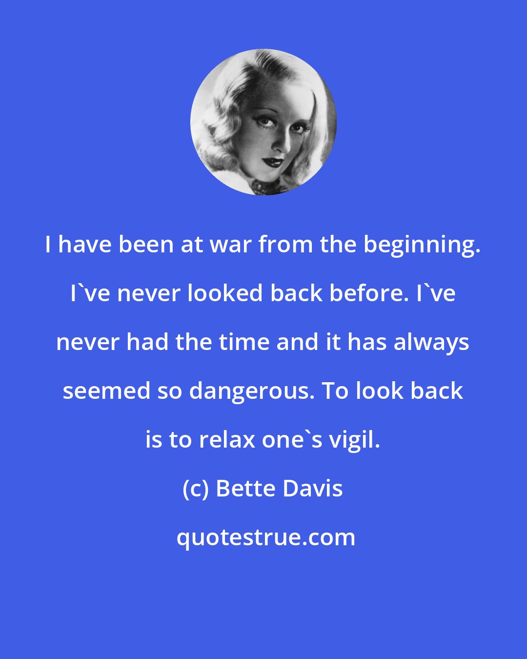 Bette Davis: I have been at war from the beginning. I've never looked back before. I've never had the time and it has always seemed so dangerous. To look back is to relax one's vigil.