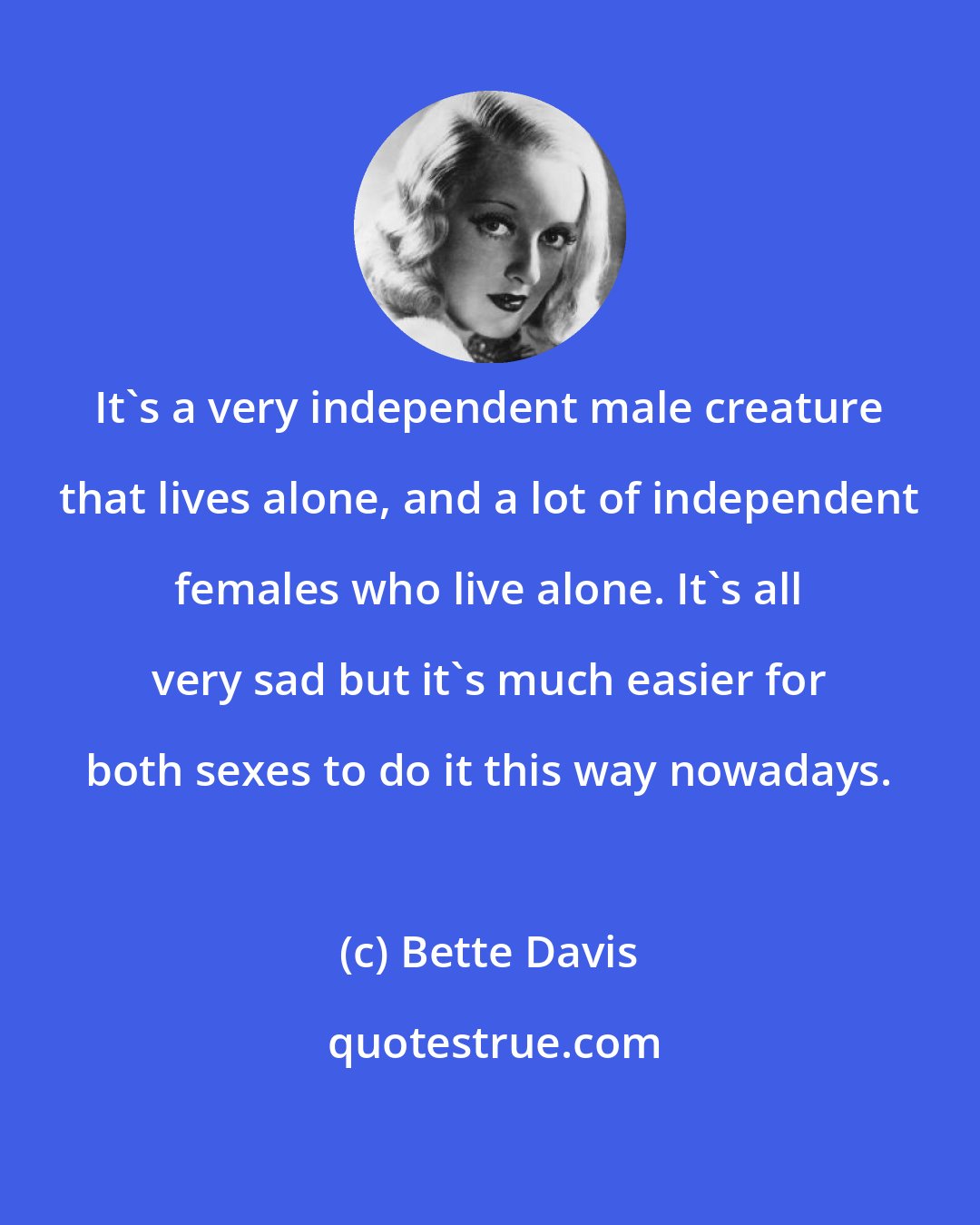 Bette Davis: It's a very independent male creature that lives alone, and a lot of independent females who live alone. It's all very sad but it's much easier for both sexes to do it this way nowadays.