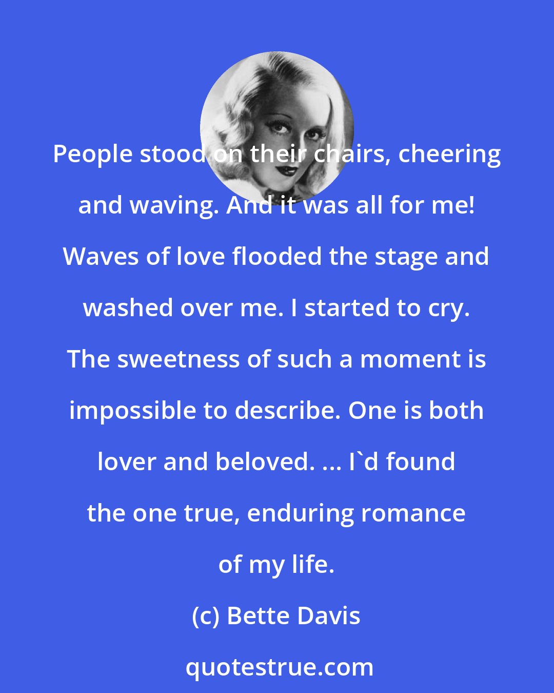 Bette Davis: People stood on their chairs, cheering and waving. And it was all for me! Waves of love flooded the stage and washed over me. I started to cry. The sweetness of such a moment is impossible to describe. One is both lover and beloved. ... I'd found the one true, enduring romance of my life.