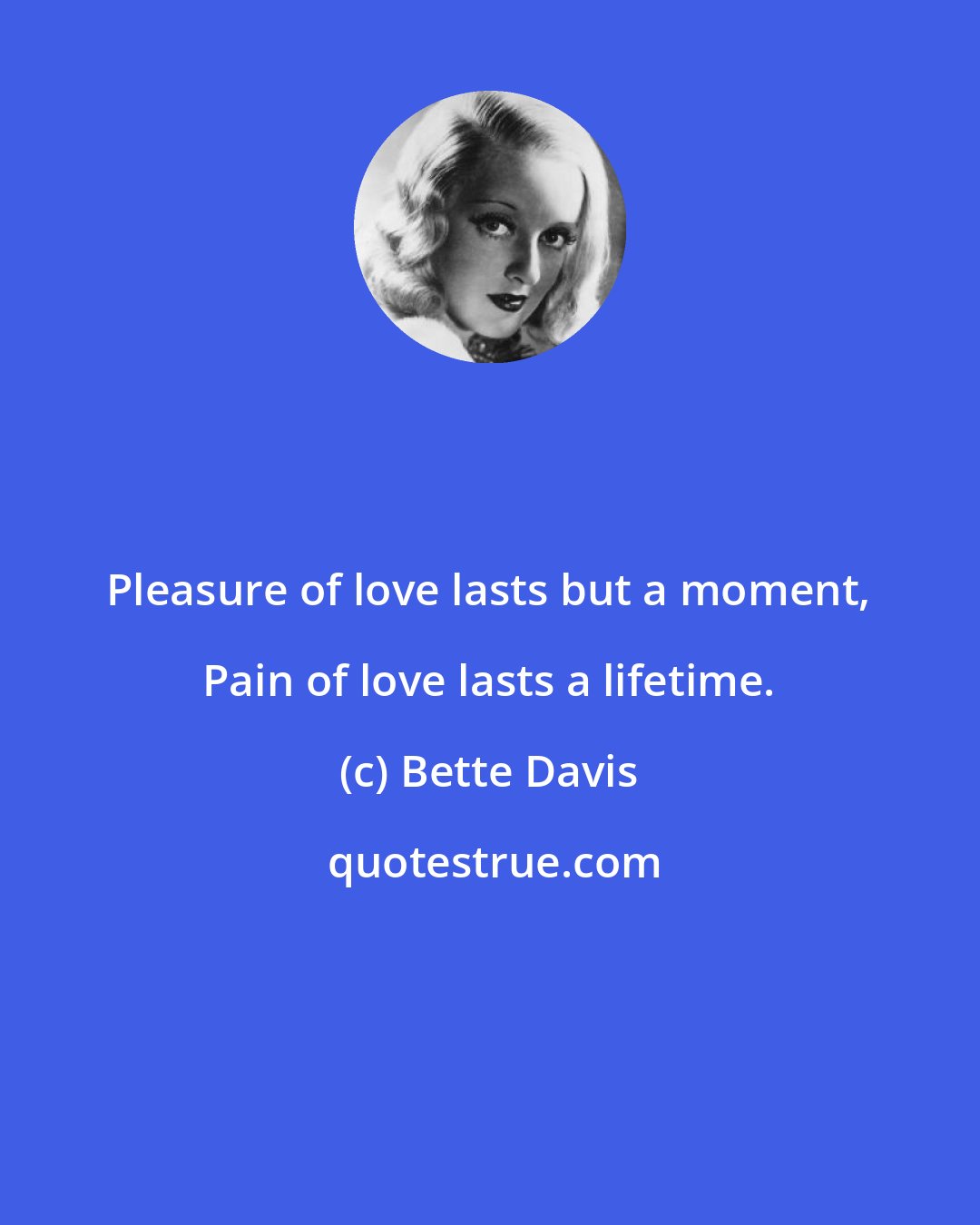 Bette Davis: Pleasure of love lasts but a moment, Pain of love lasts a lifetime.