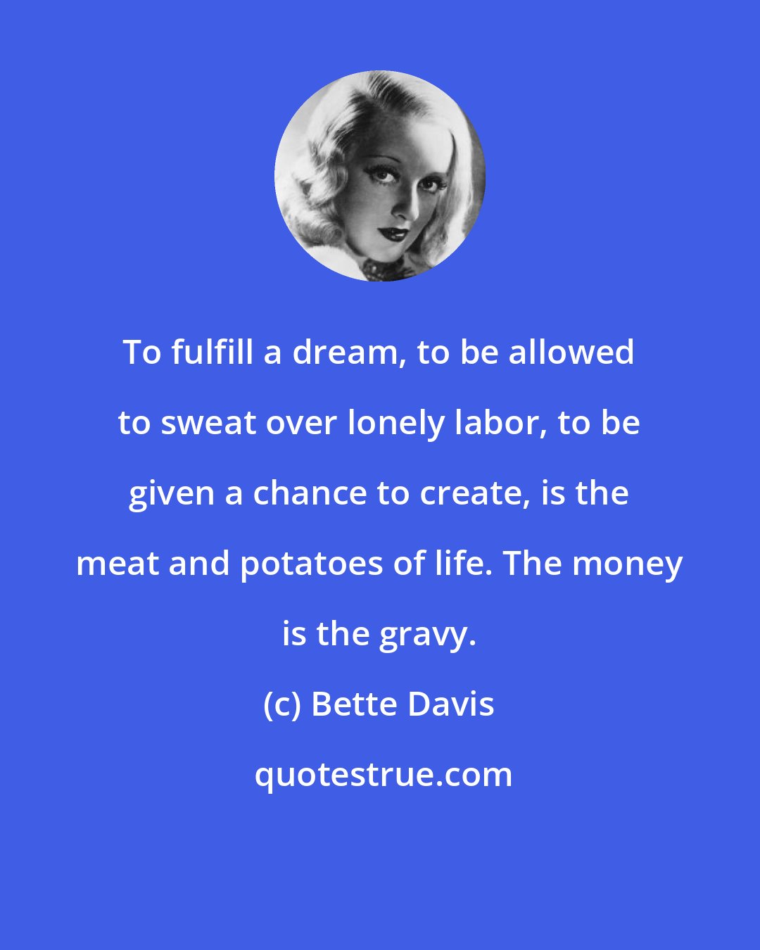 Bette Davis: To fulfill a dream, to be allowed to sweat over lonely labor, to be given a chance to create, is the meat and potatoes of life. The money is the gravy.