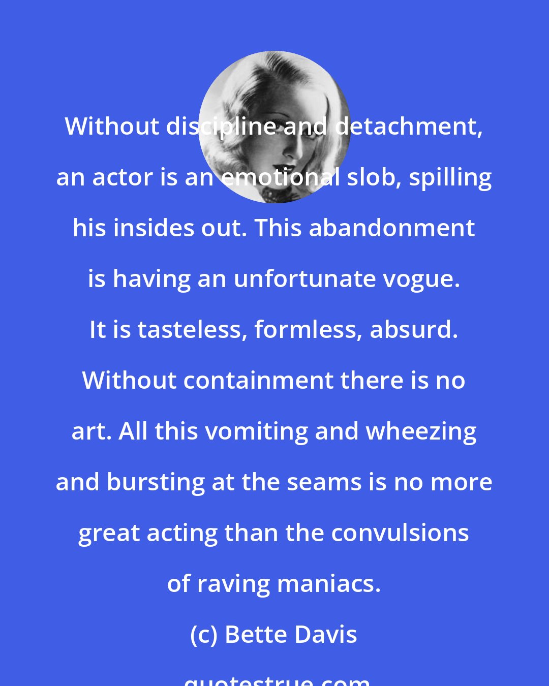 Bette Davis: Without discipline and detachment, an actor is an emotional slob, spilling his insides out. This abandonment is having an unfortunate vogue. It is tasteless, formless, absurd. Without containment there is no art. All this vomiting and wheezing and bursting at the seams is no more great acting than the convulsions of raving maniacs.