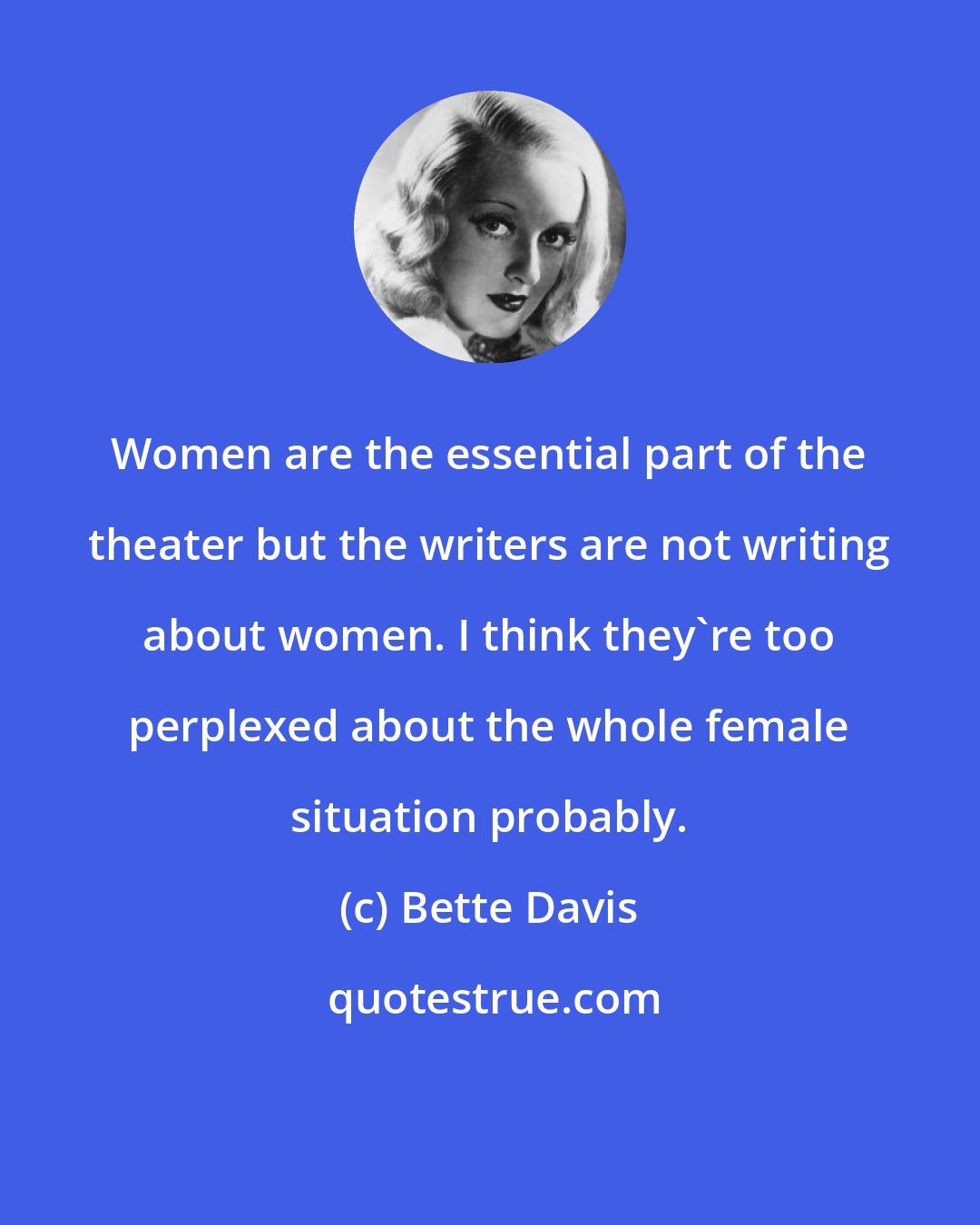 Bette Davis: Women are the essential part of the theater but the writers are not writing about women. I think they're too perplexed about the whole female situation probably.