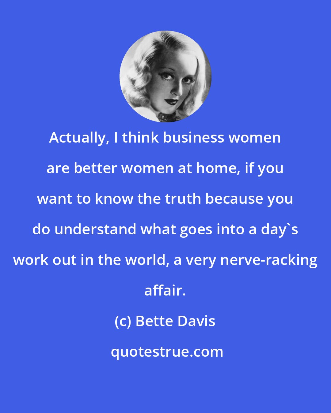 Bette Davis: Actually, I think business women are better women at home, if you want to know the truth because you do understand what goes into a day's work out in the world, a very nerve-racking affair.